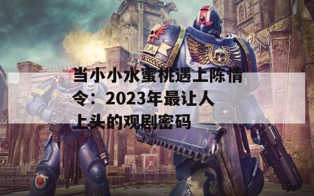 当小小水蜜桃遇上陈情令：2023年最让人上头的观剧密码