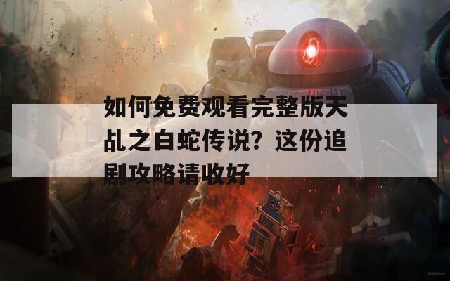 如何免费观看完整版天乩之白蛇传说？这份追剧攻略请收好