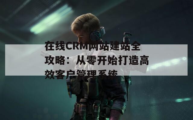 在线CRM网站建站全攻略：从零开始打造高效客户管理系统