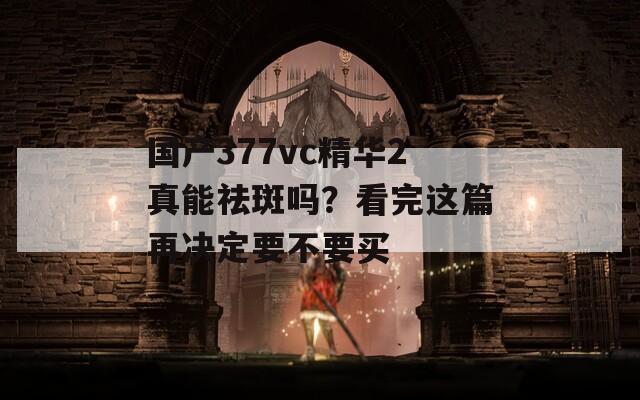 国产377vc精华2真能祛斑吗？看完这篇再决定要不要买