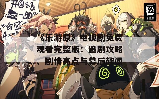 《乐游原》电视剧免费观看完整版：追剧攻略、剧情亮点与幕后趣闻