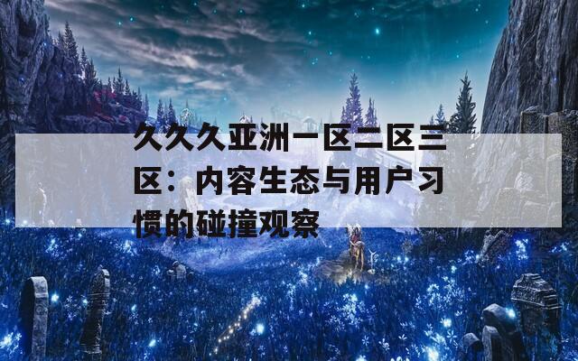 久久久亚洲一区二区三区：内容生态与用户习惯的碰撞观察