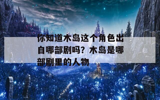 你知道木岛这个角色出自哪部剧吗？木岛是哪部剧里的人物