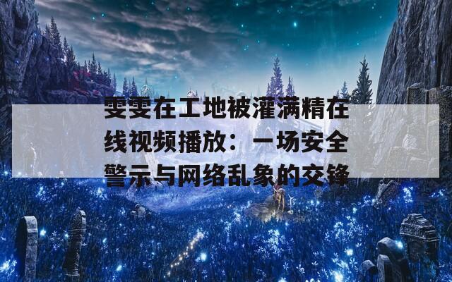 雯雯在工地被灌满精在线视频播放：一场安全警示与网络乱象的交锋