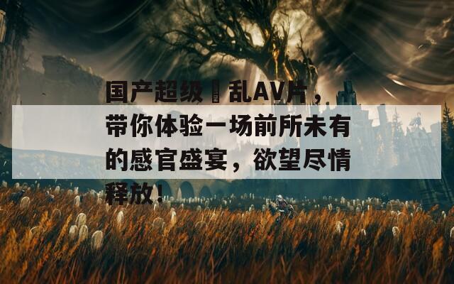 国产超级婬乱AV片，带你体验一场前所未有的感官盛宴，欲望尽情释放！