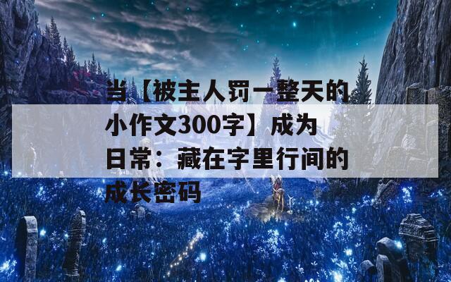 当【被主人罚一整天的小作文300字】成为日常：藏在字里行间的成长密码