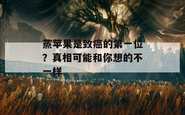 蒸苹果是致癌的第一位？真相可能和你想的不一样