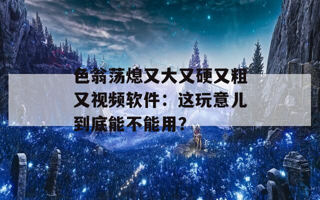 色翁荡熄又大又硬又粗又视频软件：这玩意儿到底能不能用？