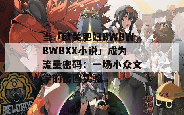 当「欧美肥妇BWBWBWBXX小说」成为流量密码：一场小众文学的出圈实验