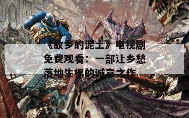 《故乡的泥土》电视剧免费观看：一部让乡愁落地生根的诚意之作