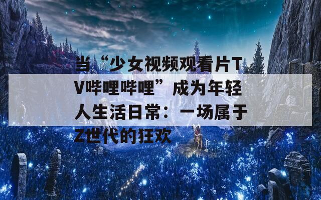 当“少女视频观看片TV哔哩哔哩”成为年轻人生活日常：一场属于Z世代的狂欢