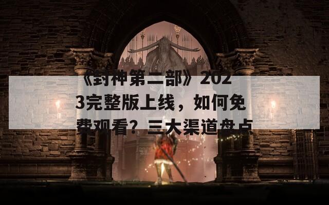 《封神第二部》2023完整版上线，如何免费观看？三大渠道盘点