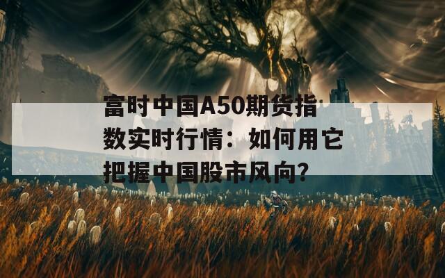 富时中国A50期货指数实时行情：如何用它把握中国股市风向？