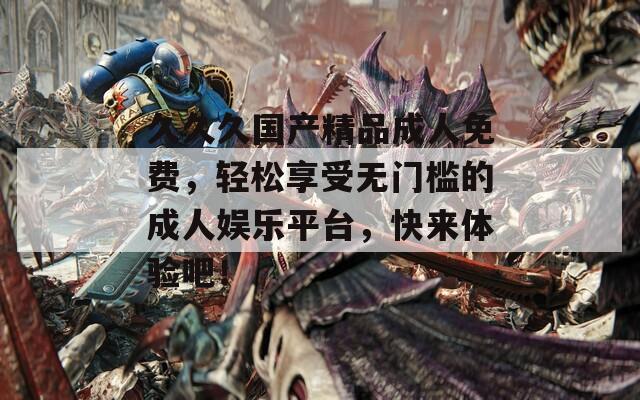 久久久国产精品成人免费，轻松享受无门槛的成人娱乐平台，快来体验吧！