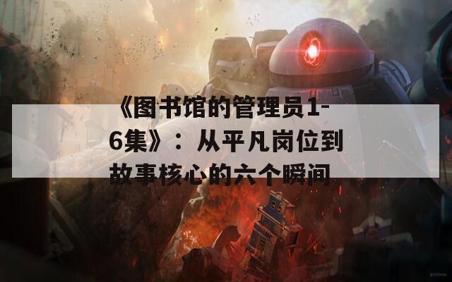 《图书馆的管理员1-6集》：从平凡岗位到故事核心的六个瞬间