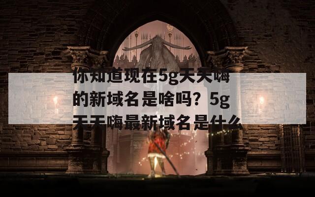 你知道现在5g天天嗨的新域名是啥吗？5g天天嗨最新域名是什么