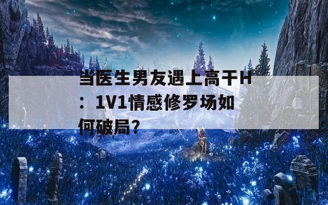 当医生男友遇上高干H：1V1情感修罗场如何破局？
