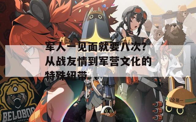 军人一见面就要八次？从战友情到军营文化的特殊纽带