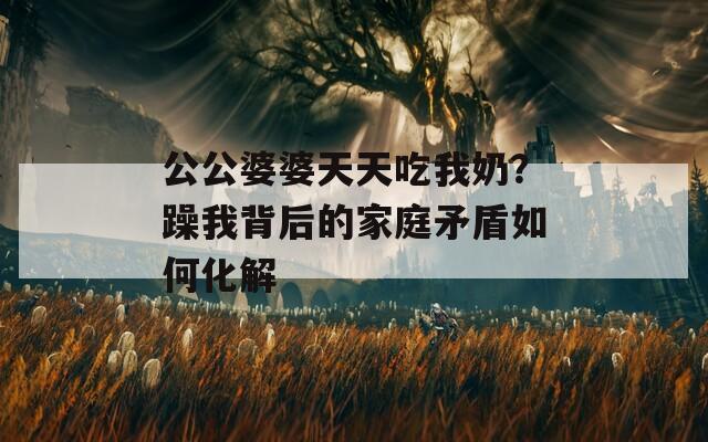 公公婆婆天天吃我奶？躁我背后的家庭矛盾如何化解