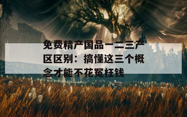 免费精产国品一二三产区区别：搞懂这三个概念才能不花冤枉钱