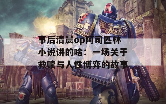 事后清晨op阿司匹林小说讲的啥：一场关于救赎与人性博弈的故事
