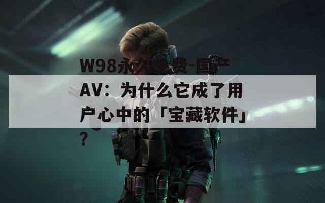 W98永久免费-国产AV：为什么它成了用户心中的「宝藏软件」？