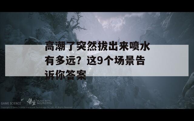 高潮了突然拔出来喷水有多远？这9个场景告诉你答案