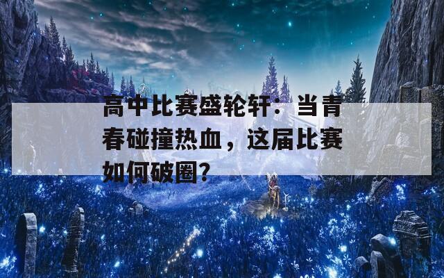 高中比赛盛轮轩：当青春碰撞热血，这届比赛如何破圈？