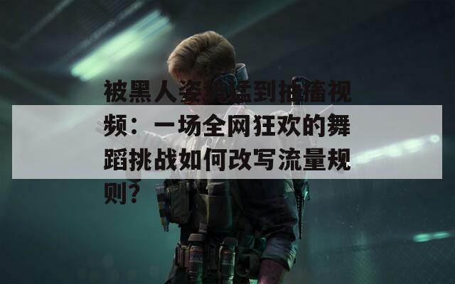 被黑人姿势猛到抽搐视频：一场全网狂欢的舞蹈挑战如何改写流量规则？