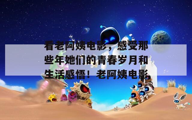 看老阿姨电影，感受那些年她们的青春岁月和生活感悟！老阿姨电影