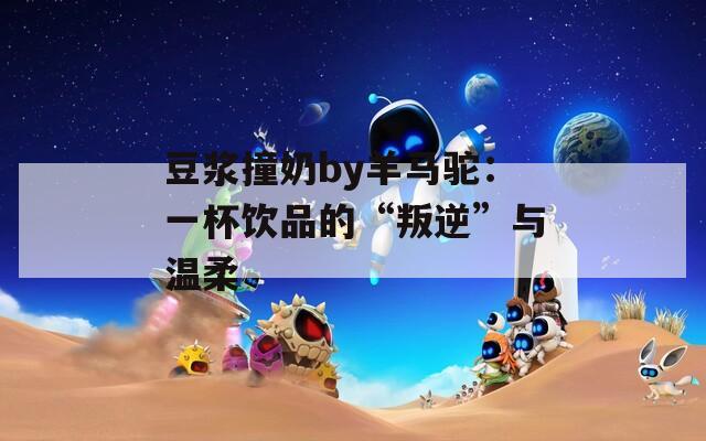 豆浆撞奶by羊马驼：一杯饮品的“叛逆”与温柔