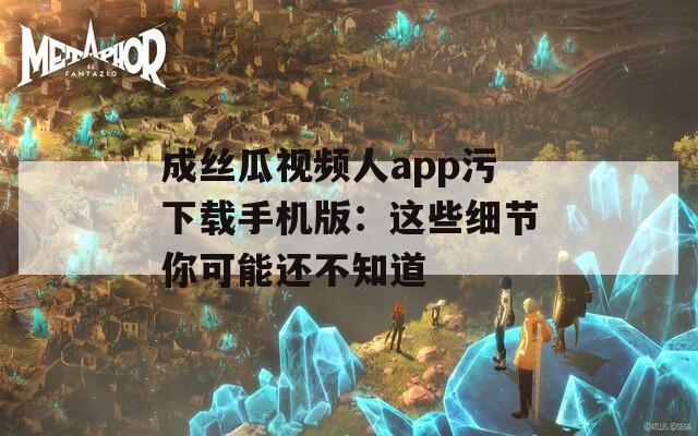 成丝瓜视频人app污下载手机版：这些细节你可能还不知道