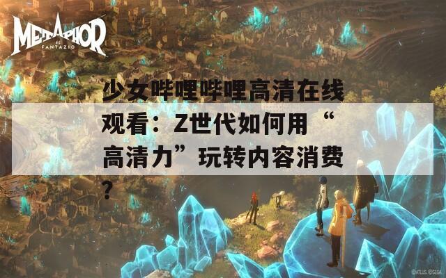 少女哔哩哔哩高清在线观看：Z世代如何用“高清力”玩转内容消费？