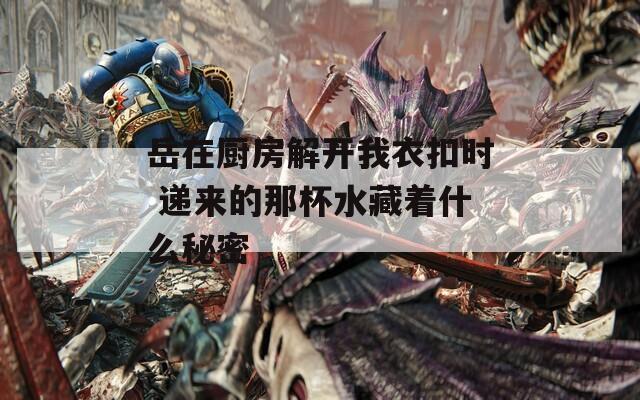 岳在厨房解开我衣扣时 递来的那杯水藏着什么秘密