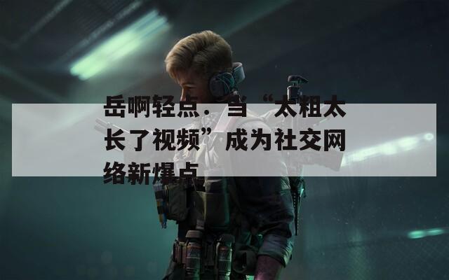 岳啊轻点：当“太粗太长了视频”成为社交网络新爆点