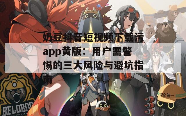 奶豆抖音短视频下载污app黄版：用户需警惕的三大风险与避坑指南