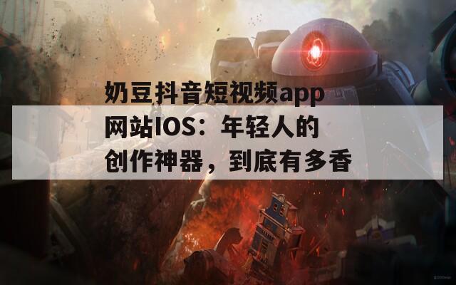 奶豆抖音短视频app网站IOS：年轻人的创作神器，到底有多香？