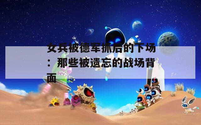 女兵被德军抓后的下场：那些被遗忘的战场背面