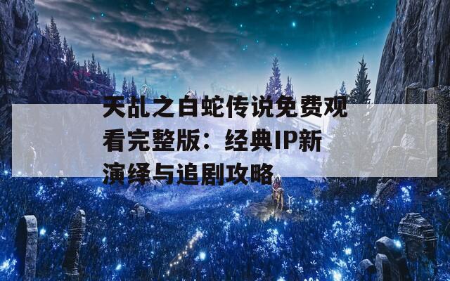 天乩之白蛇传说免费观看完整版：经典IP新演绎与追剧攻略