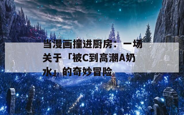 当漫画撞进厨房：一场关于「被C到高潮A奶水」的奇妙冒险