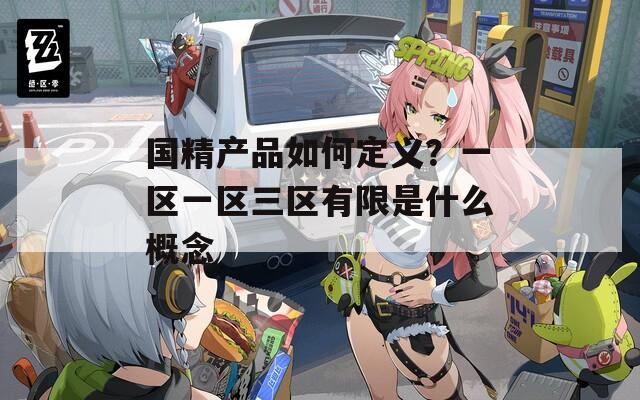 国精产品如何定义？一区一区三区有限是什么概念