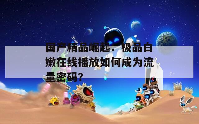 国产精品崛起：极品白嫩在线播放如何成为流量密码？