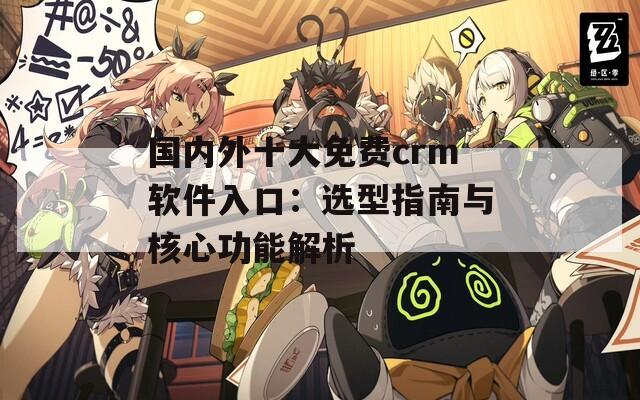 国内外十大免费crm软件入口：选型指南与核心功能解析