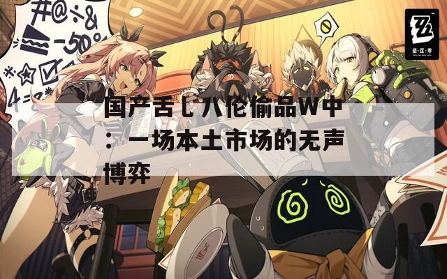 国产舌乚八伦偷品W中：一场本土市场的无声博弈