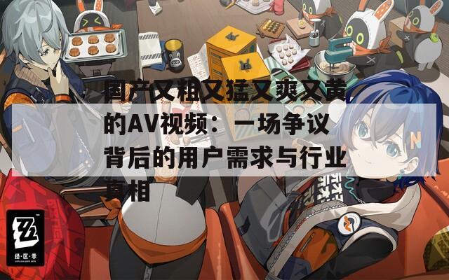 国产又粗又猛又爽又黄的AV视频：一场争议背后的用户需求与行业真相