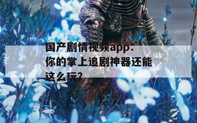 国产剧情视频app：你的掌上追剧神器还能这么玩？