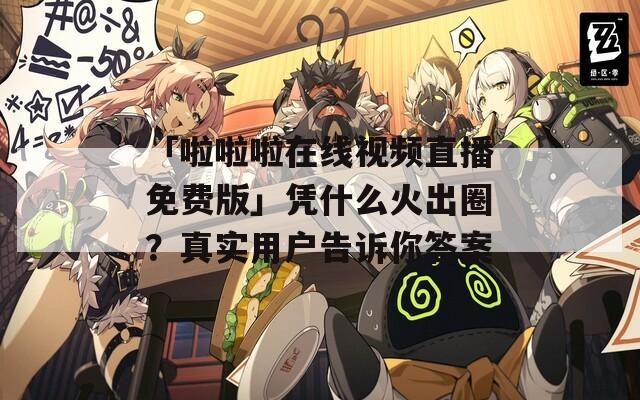 「啦啦啦在线视频直播免费版」凭什么火出圈？真实用户告诉你答案