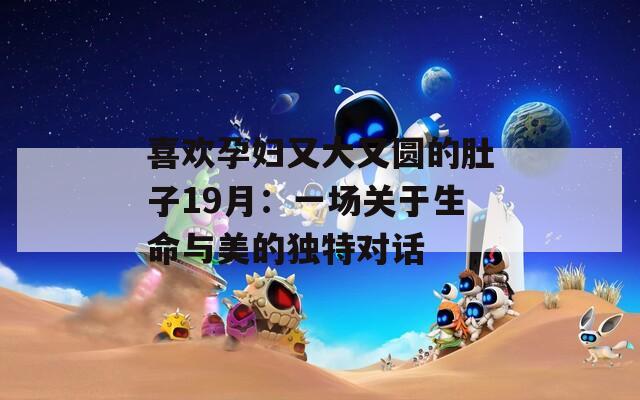 喜欢孕妇又大又圆的肚子19月：一场关于生命与美的独特对话