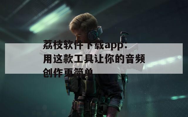 荔枝软件下载app：用这款工具让你的音频创作更简单