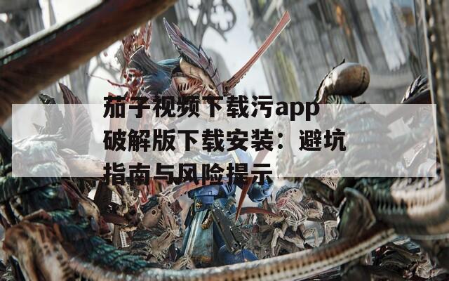 茄子视频下载污app破解版下载安装：避坑指南与风险提示